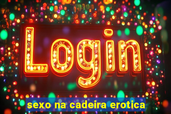 sexo na cadeira erotica